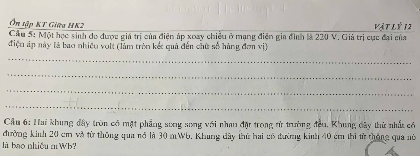 Ôn tập KT Giữa HK2
vật lý 12
Câu 5: Một học sinh đo được giá trị của điện áp xoay chiều ở mạng điện gia đình là 220 V. Giá trị cực đại của 
điện áp này là bao nhiêu volt (làm tròn kết quả đến chữ số hàng đơn vị) 
_ 
_ 
_ 
_ 
Câu 6: Hai khung dây tròn có mặt phẳng song song với nhau đặt trong từ trường đều. Khung dây thứ nhất có 
đường kính 20 cm và từ thông qua nó là 30 mWb. Khung dây thứ hai có đường kính 40 cm thì từ thông qua nó 
là bao nhiêu mWb?