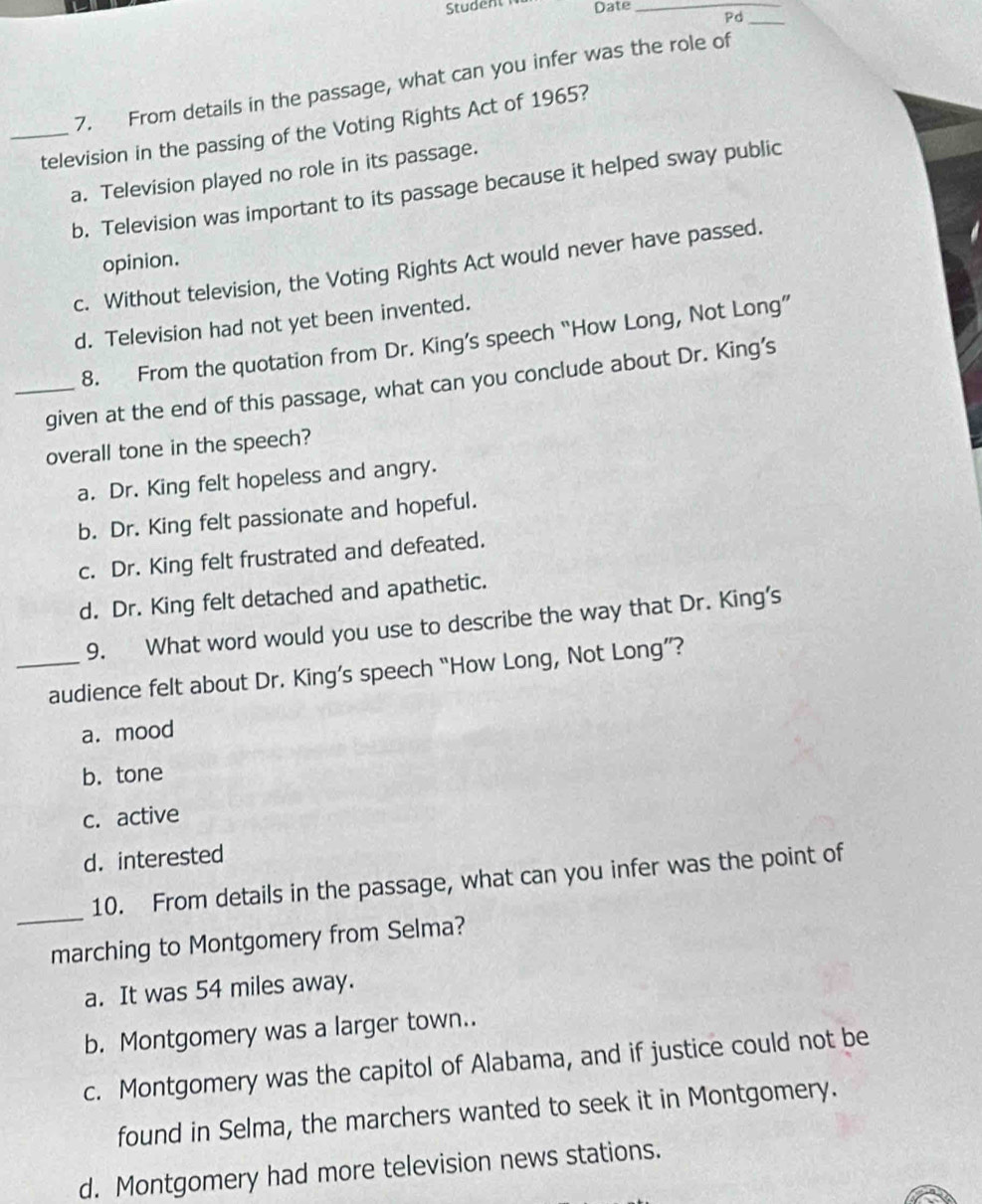 Date_
Pd_
7. From details in the passage, what can you infer was the role of
_television in the passing of the Voting Rights Act of 1965?
a. Television played no role in its passage.
b. Television was important to its passage because it helped sway public
opinion.
c. Without television, the Voting Rights Act would never have passed.
d. Television had not yet been invented.
8. From the quotation from Dr. King’s speech “How Long, Not Long”
_given at the end of this passage, what can you conclude about Dr. King’s
overall tone in the speech?
a. Dr. King felt hopeless and angry.
b. Dr. King felt passionate and hopeful.
c. Dr. King felt frustrated and defeated.
d. Dr. King felt detached and apathetic.
9. What word would you use to describe the way that Dr. King’s
_audience felt about Dr. King’s speech “How Long, Not Long”?
a. mood
b. tone
c. active
d. interested
_
10. From details in the passage, what can you infer was the point of
marching to Montgomery from Selma?
a. It was 54 miles away.
b. Montgomery was a larger town..
c. Montgomery was the capitol of Alabama, and if justice could not be
found in Selma, the marchers wanted to seek it in Montgomery.
d. Montgomery had more television news stations.