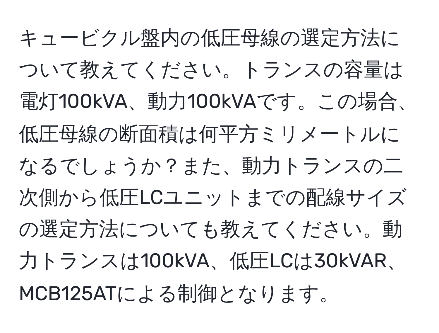 キュービクル盤内の低圧母線の選定方法について教えてください。トランスの容量は電灯100kVA、動力100kVAです。この場合、低圧母線の断面積は何平方ミリメートルになるでしょうか？また、動力トランスの二次側から低圧LCユニットまでの配線サイズの選定方法についても教えてください。動力トランスは100kVA、低圧LCは30kVAR、MCB125ATによる制御となります。