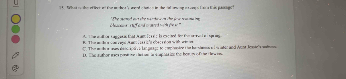 What is the effect of the author’s word choice in the following excerpt from this passage?
"She stared out the window at the few remaining
blossoms, stiff and matted with frost."
A. The author suggests that Aunt Jessie is excited for the arrival of spring.
B. The author conveys Aunt Jessie’s obsession with winter.
C. The author uses descriptive language to emphasize the harshness of winter and Aunt Jessie’s sadness.
D. The author uses positive diction to emphasize the beauty of the flowers.