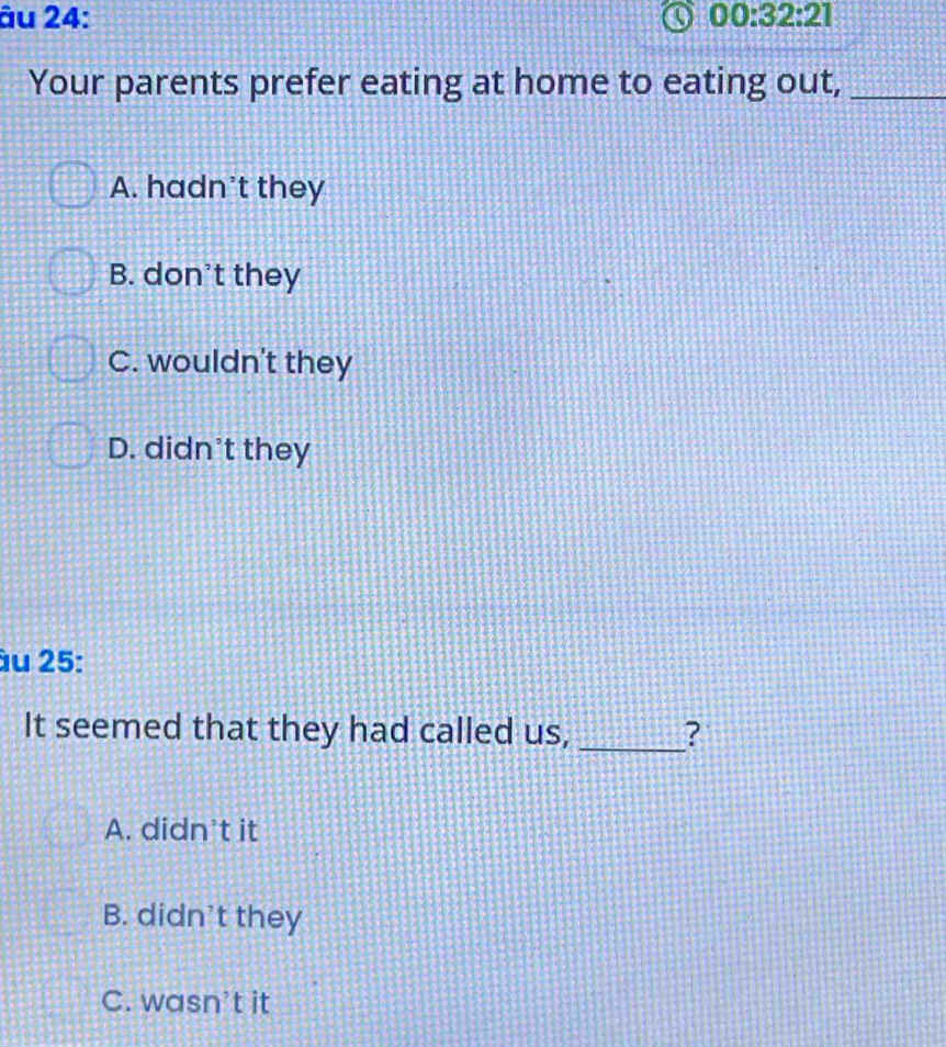 âu 24: 00:32:21 
Your parents prefer eating at home to eating out,_
A. hadn't they
B. don't they
C. wouldn't they
D. didn't they
âu 25:
It seemed that they had called us, _?
A. didn’t it
B. didn't they
C. wasn’t it