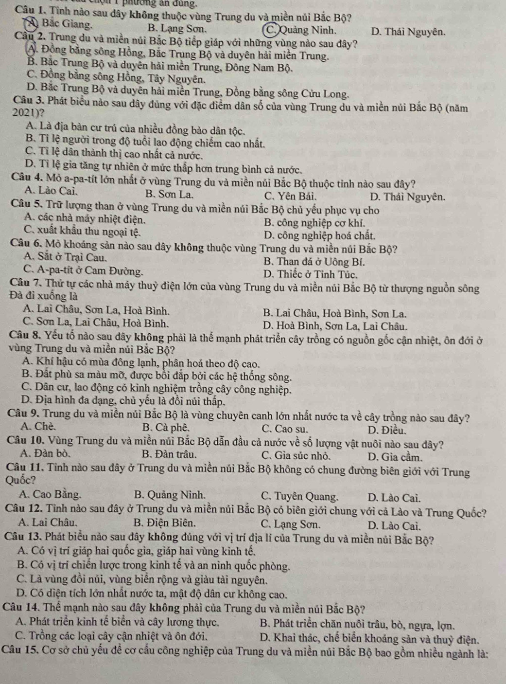 chội 1 phường an đung.
Câu 1. Tình nào sau dây không thuộc vùng Trung du và miền núi Bắc Bộ?
Á Bắc Giang. B. Lạng Sơn. C. Quảng Ninh. D. Thái Nguyên.
Câu 2. Trung du và miền núi Bắc Bộ tiếp giáp với những vùng nào sau đây?
A. Đồng bằng sông Hồng, Bắc Trung Bộ và duyên hải miền Trung.
B. Bắc Trung Bộ và duyên hải miền Trung, Đông Nam Bộ.
C. Đồng bằng sông Hồng, Tây Nguyên.
D. Bắc Trung Bộ và duyên hải miền Trung, Đồng bằng sông Cửu Long.
Câu 3. Phát biểu nào sau dây dũng với đặc điểm dân số của vùng Trung du và miền núi Bắc Bộ (năm
2021)?
A. Là địa bàn cư trú của nhiều đồng bào dân tộc.
B. Ti lệ người trong độ tuổi lao động chiếm cao nhất.
C. Tỉ lệ dân thành thị cao nhất cả nước.
D. Tỉ lệ gia tăng tự nhiên ở mức thấp hơn trung bình cả nước.
Câu 4. Mỏ a-pa-tít lớn nhất ở vùng Trung du và miền núi Bắc Bộ thuộc tỉnh nào sau đây?
A. Lào Cai. B. Sơn La. C. Yên Bái. D. Thái Nguyên.
Câu 5. Trữ lượng than ở vùng Trung du và miền núi Bắc Bộ chủ yếu phục vụ cho
A. các nhà máy nhiệt điện. B. công nghiệp cơ khí.
C. xuất khẩu thu ngoại tệ.
D. công nghiệp hoá chất.
Câu 6. Mỏ khoáng sản nào sau đây không thuộc vùng Trung du và miền núi Bắc Bộ?
A. Sắt ở Trại Cau. B. Than đá ở Uông Bí.
C. A-pa-tít ở Cam Đường. D. Thiếc ở Tỉnh Túc.
Câu 7. Thứ tự các nhà máy thuỷ điện lớn của vùng Trung du và miền núi Bắc Bộ từ thượng nguồn sông
Đà đi xuống là
A. Lai Châu, Sơn La, Hoà Bình. B. Lai Châu, Hoà Bình, Sơn La.
C. Sơn La, Lai Châu, Hoà Bình. D. Hoà Bình, Sơn La, Lai Châu.
Câu 8. Yếu tố nào sau đây không phải là thế mạnh phát triển cây trồng có nguồn gốc cận nhiệt, ôn đới ở
vùng Trung du và miền núi Bắc Bộ?
A. Khí hậu có mùa đông lạnh, phân hoá theo độ cao.
B. Đất phù sa màu mỡ, được bồi đắp bởi các hệ thống sông.
C. Dân cư, lao động có kinh nghiệm trồng cây công nghiệp.
D. Địa hình đa dạng, chủ yếu là đồi núi thấp.
Câu 9. Trung du và miền núi Bắc Bộ là vùng chuyên canh lớn nhất nước ta về cây trồng nào sau đây?
A. Chè. B. Cà phê. C. Cao su. D. Điều.
Câu 10. Vùng Trung du và miền núi Bắc Bộ dẫn đầu cả nước về số lượng vật nuôi nào sau đây?
A. Đàn bò. B. Đàn trâu. C. Gìa súc nhỏ. D. Gia cầm.
Câu 11. Tỉnh nào sau đây ở Trung du và miền núi Bắc Bộ không có chung đường biên giới với Trung
Quốc?
A. Cao Bằng. B. Quảng Ninh. C. Tuyên Quang. D. Lào Cai.
Câu 12. Tỉnh nào sau đây ở Trung du và miền núi Bắc Bộ có biên giới chung với cả Lào và Trung Quốc?
A. Lai Châu. B. Điện Biên. C. Lạng Sơn. D. Lào Cai.
Câu 13. Phát biểu nào sau đây không đúng với vị trí địa lí của Trung du và miền núi Bắc Bộ?
A. Có vị trí giáp hai quốc gia, giáp hai vùng kinh tế,
B. Có vị trí chiến lược trong kinh tế và an ninh quốc phòng.
C. Là vùng đồi núi, vùng biển rộng và giàu tài nguyên.
D. Có diện tích lớn nhất nước ta, mật độ dân cư không cao.
Câu 14. Thể mạnh nào sau đây không phải của Trung du và miền núi Bắc Bộ?
A. Phát triển kinh tế biển và cây lương thực.  B. Phát triển chăn nuôi trâu, bò, ngựa, lợn.
C. Trồng các loại cây cận nhiệt và ôn đới.  D. Khai thác, chế biển khoáng sản và thuỷ điện.
Câu 15. Cơ sở chủ yếu để cơ cấu công nghiệp của Trung du và miền núi Bắc Bộ bao gồm nhiều ngành là: