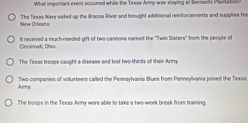 What important event occurred while the Texas Army was staying at Bernardo Plantation?
The Texas Navy sailed up the Brazos River and brought additional reinforcements and supplies fro
New Orleans.
It received a much-needed gift of two cannons named the "Twin Sisters" from the people of
Cincinnati, Ohio.
The Texas troops caught a disease and lost two-thirds of their Army.
Two companies of volunteers called the Pennsylvania Blues from Pennsylvania joined the Texas
Army.
The troops in the Texas Army were able to take a two-week break from training.