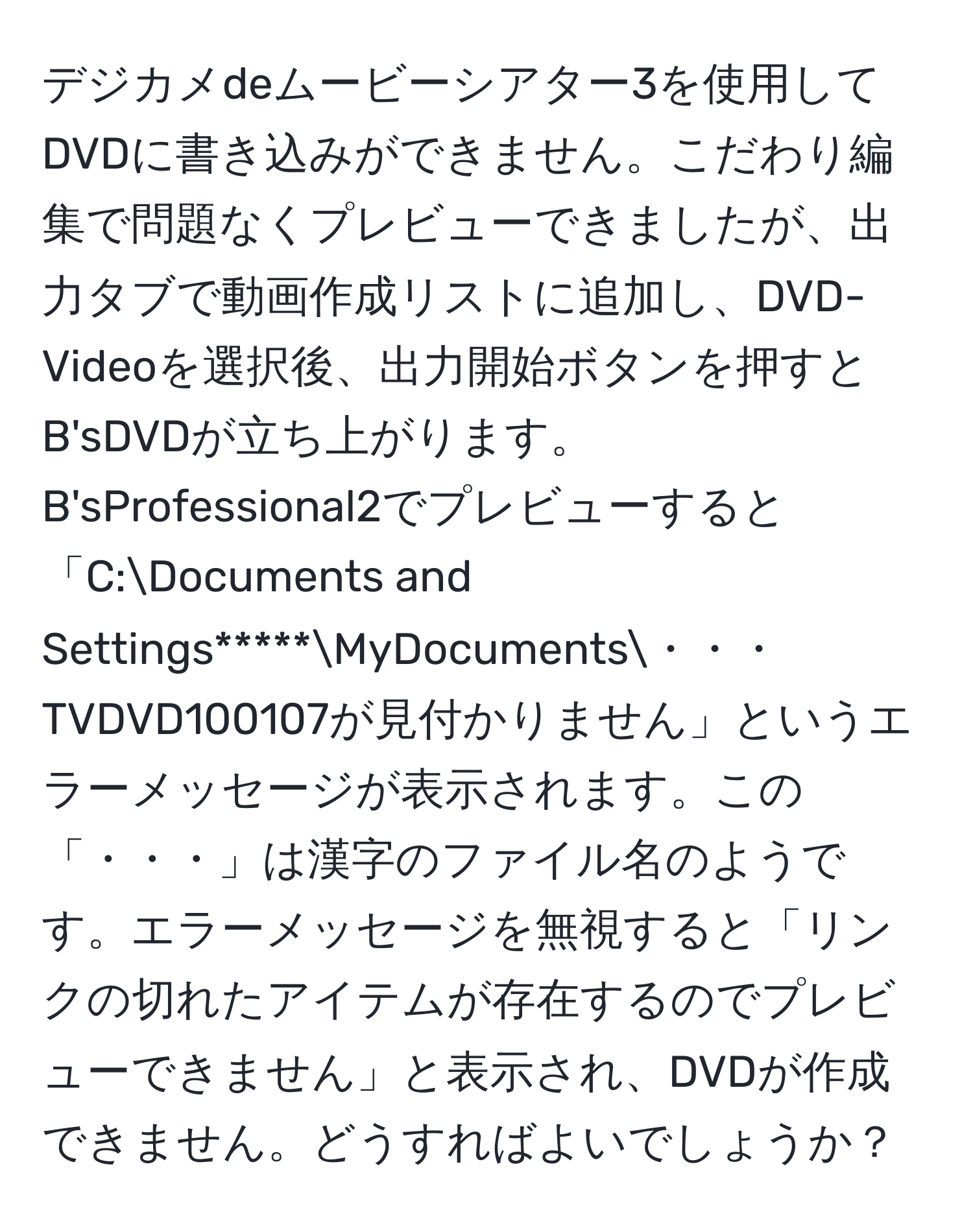 デジカメdeムービーシアター3を使用してDVDに書き込みができません。こだわり編集で問題なくプレビューできましたが、出力タブで動画作成リストに追加し、DVD-Videoを選択後、出力開始ボタンを押すとB'sDVDが立ち上がります。B'sProfessional2でプレビューすると「C:Documents and Settings*****MyDocuments・・・TVDVD100107が見付かりません」というエラーメッセージが表示されます。この「・・・」は漢字のファイル名のようです。エラーメッセージを無視すると「リンクの切れたアイテムが存在するのでプレビューできません」と表示され、DVDが作成できません。どうすればよいでしょうか？