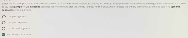 Josephine Richards purchased a variable annuity contract from the Lampier Insurance Company and invested all her premiums in subaccounts. With regard to this situation, it is correct
to say that (Lampier / Ms. Richards) assumes the investment risk for the annuity contract. Additionally, Lampier invested the annuity premiums Ms. Richards paid in its (general /
separate) account portfolio.
Lampier / general
Lampier / separate
Ms. Richards / general
Ms. Richards / separate