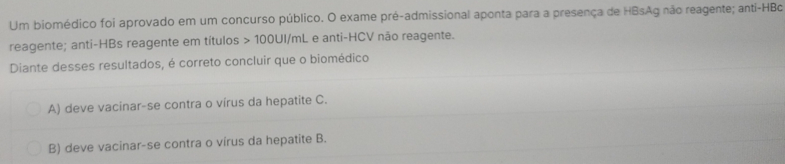 Um biomédico foi aprovado em um concurso público. O exame pré-admissional aponta para a presença de HBsAg não reagente; anti-HBc
reagente; anti-HBs reagente em títulos > 100UI/mL e anti-HCV não reagente.
Diante desses resultados, é correto concluir que o biomédico
A) deve vacinar-se contra o vírus da hepatite C.
B) deve vacinar-se contra o vírus da hepatite B.