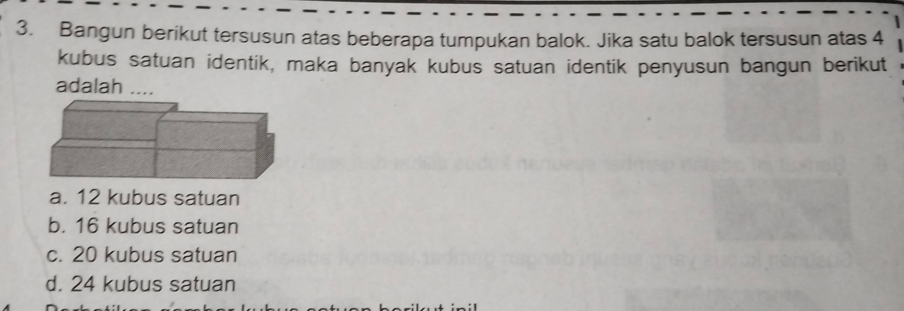 Bangun berikut tersusun atas beberapa tumpukan balok. Jika satu balok tersusun atas 4
kubus satuan identik, maka banyak kubus satuan identik penyusun bangun berikut
adalah ....
a. 12 kubus satuan
b. 16 kubus satuan
c. 20 kubus satuan
d. 24 kubus satuan