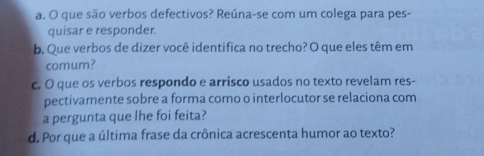 que são verbos defectivos? Reúna-se com um colega para pes- 
quisar e responder. 
b. Que verbos de dizer você identifica no trecho? O que eles têm em 
comum? 
c. O que os verbos respondo e arrisco usados no texto revelam res- 
pectivamente sobre a forma como o interlocutor se relaciona com 
a pergunta que lhe foi feita? 
d. Por que a última frase da crônica acrescenta humor ao texto?