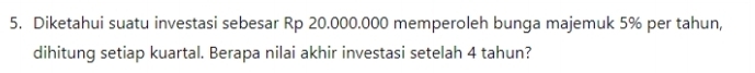 Diketahui suatu investasi sebesar Rp 20.000.000 memperoleh bunga majemuk 5% per tahun, 
dihitung setiap kuartal. Berapa nilai akhir investasi setelah 4 tahun?