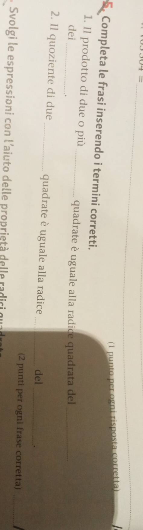 (1 punto per ogni risposta corretta) 
5. Completa le frasi inserendo i termini corretti. 
1. Il prodotto di due o più_ 
_ 
dei 
quadrate è uguale alla radice quadrata del_ 
. 
2. Il quoziente di due_ quadrate è uguale alla radice_ 
del_ 
. 
(2 punti per ogni frase corretta)_ 
Svolgi le espressioni con l'aiuto delle proprietà delle radici qua