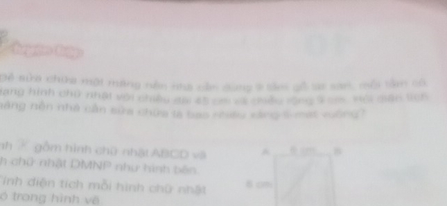 Để sửa chia một máng nền nha cản dùng ở tăm gố sa san, mội tâm cố 
gạng hình chữ nhật với chiều đai 45 cm về chiều rộng T oes, vội giác tch 
năng nôn nhà cần sửa chứa là bao nhều cáng 5 -mạt vuờng? 
nh K gồm hình chữ nhật ABCD và 
. “ B 
h chữ nhật DMNP như hình bên. 
Tinh diện tích mỗi hình chữ nhật 8 cm
ó trong hình về