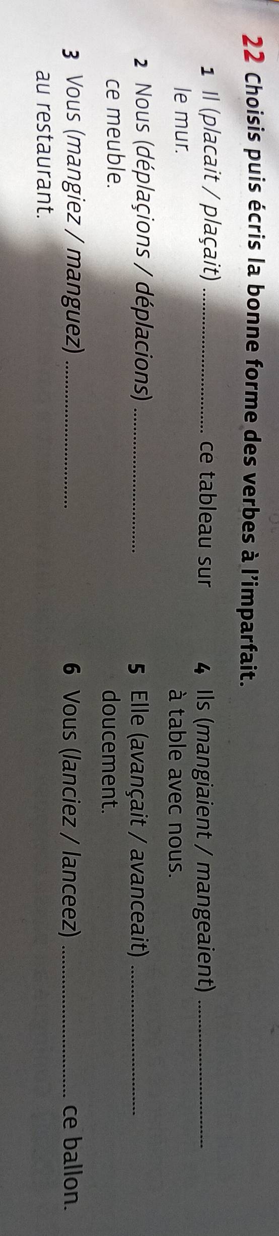 Choisis puis écris la bonne forme des verbes à l'imparfait. 
1 I (placait / plaçait) _ce tableau sur 4 Ils (mangiaient / mangeaient)_ 
le mur. à table avec nous. 
2 Nous (déplaçions / déplacions) _5 Elle (avançait / avanceait)_ 
ce meuble. doucement. 
3 Vous (mangiez / manguez) _6 Vous (lanciez / lanceez) _ce ballon. 
au restaurant.