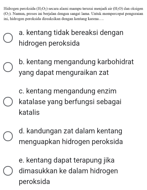 Hidrogen peroksida (H_2O_2) secara alami mampu terurai menjadi air (H_2O) dan oksigen
(O_2). Namun, proses ini berjalan dengan sangat lama. Untuk mempercepat penguraian
ini, hidrogen peroksida direaksikan dengan kentang karena…
a. kentang tidak bereaksi dengan
hidrogen peroksida
b. kentang mengandung karbohidrat
yang dapat menguraikan zat
c. kentang mengandung enzim
katalase yang berfungsi sebagai
katalis
d. kandungan zat dalam kentang
menguapkan hidrogen peroksida
e. kentang dapat terapung jika
dimasukkan ke dalam hidrogen
peroksida