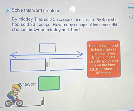 3 scoops of ice cream. By 4pm she 
had sold 33 scoops. How many scoops of ice cream did 
she sell between midday and 4pm? 
Use the bar mode 
to help organize 
the information. 
Enter numbers 
directly above and 
inside the bars. 
Adjust to show the 
difference. 
Answer: