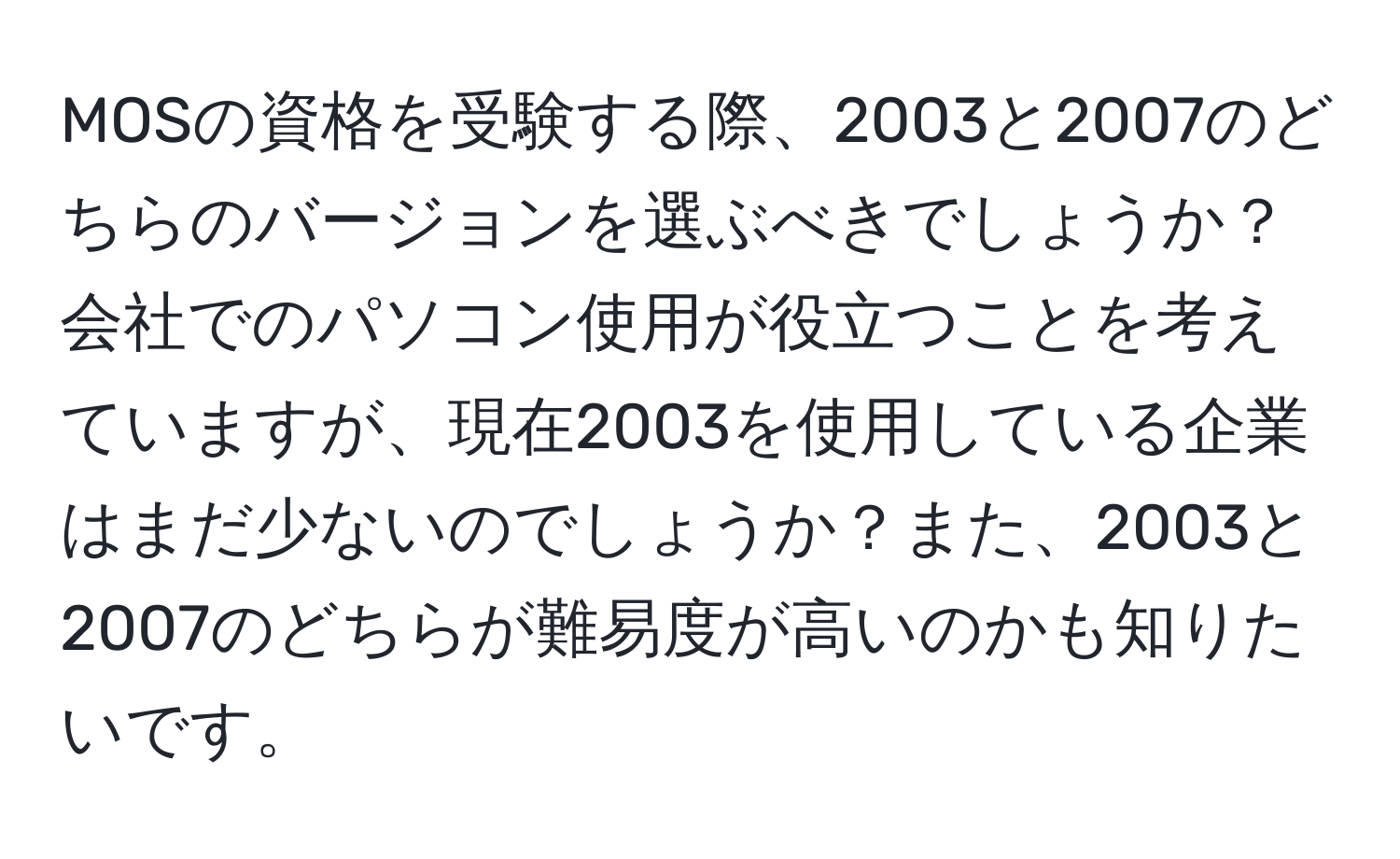 MOSの資格を受験する際、2003と2007のどちらのバージョンを選ぶべきでしょうか？会社でのパソコン使用が役立つことを考えていますが、現在2003を使用している企業はまだ少ないのでしょうか？また、2003と2007のどちらが難易度が高いのかも知りたいです。