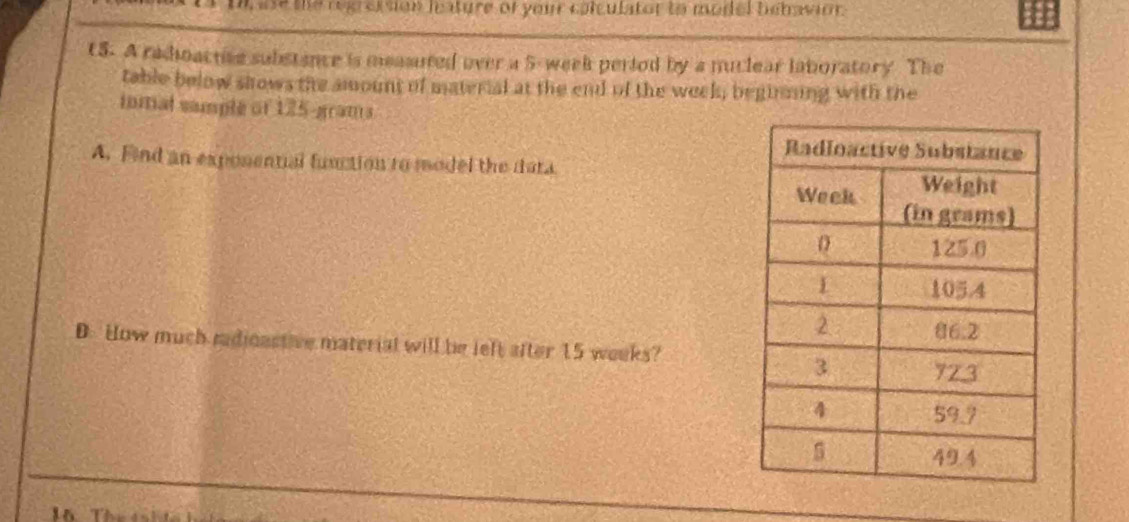 Uh ase the regression leature of your calculator to model behavion.
t5. A radioactive substance is measnted over a 5- week period by a nuclear laboratory. The
table below shows the amount of material at the end of the week, beginning with the
inmal sample of 125-grams
A. Find an exponential function to model the dara
D. How much medicastive material will be left after 15 weeks?