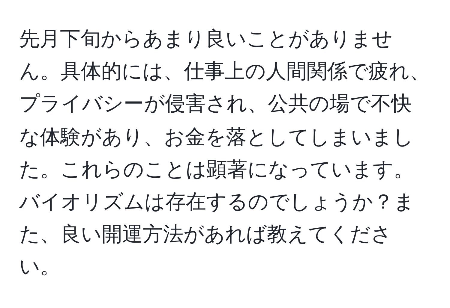 先月下旬からあまり良いことがありません。具体的には、仕事上の人間関係で疲れ、プライバシーが侵害され、公共の場で不快な体験があり、お金を落としてしまいました。これらのことは顕著になっています。バイオリズムは存在するのでしょうか？また、良い開運方法があれば教えてください。