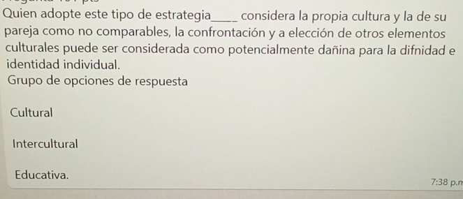 Quien adopte este tipo de estrategia_ considera la propia cultura y la de su
pareja como no comparables, la confrontación y a elección de otros elementos
culturales puede ser considerada como potencialmente dañina para la difnidad e
identidad individual.
Grupo de opciones de respuesta
Cultural
Intercultural
Educativa.
7:38 p.n