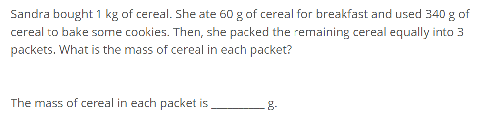 Sandra bought 1 kg of cereal. She ate 60 g of cereal for breakfast and used 340 g of 
cereal to bake some cookies. Then, she packed the remaining cereal equally into 3
packets. What is the mass of cereal in each packet? 
The mass of cereal in each packet is _g.