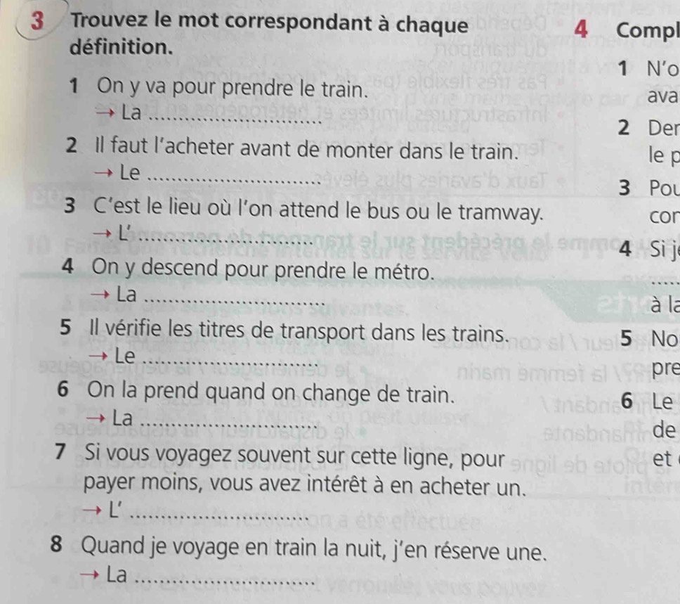 Trouvez le mot correspondant à chaque 4 Compl 
définition. 
1 N'o 
1 On y va pour prendre le train. 
ava 
La_ 
2 Der 
2 Il faut l’acheter avant de monter dans le train. 
le p 
Le_ 
3 Pou 
3 C’est le lieu où l’on attend le bus ou le tramway. cor 
→ L'_ 
4 Si j 
4 On y descend pour prendre le métro. 
_ 
La_ 
à la 
5 Il vérifie les titres de transport dans les trains. 5 No 
Le_ 
pre 
6 On la prend quand on change de train. 6 Le 
La_ 
de 
7 Si vous voyagez souvent sur cette ligne, pour et 
payer moins, vous avez intérêt à en acheter un. 
→ L'_ 
8 Quand je voyage en train la nuit, j’en réserve une. 
La_