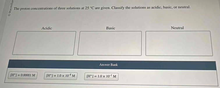 The proton concentrations of three solutions at 25°C are given. Classify the solutions as acidic, basic, or neutral.
Acidic Basic Neutral
Answer Bank
[H^+]=0.00001M [H^+]=1.0* 10^(-8)M [H^+]=1.0* 10^(-1)M