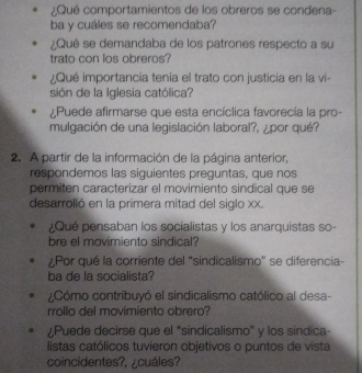 ¿Qué comportamientos de los obreros se condena- 
ba y cuáles se recomendaba? 
¿Qué se demandaba de los patrones respecto a su 
trato con los obreros? 
¿Qué importancia tenía el trato con justicia en la vi- 
sión de la Iglesia católica? 
¿Puede afirmarse que esta encíclica favorecía la pro- 
mulgación de una legislación laboral?, ¿por qué? 
2. A partir de la información de la página anterior, 
respondemos las siguientes preguntas, que nos 
permiten caracterizar el movimiento sindical que se 
desarrolló en la primera mitad del siglo xx. 
¿Qué pensaban los socialistas y los anarquistas so- 
bre el movimiento sindical? 
¿Por qué la corriente del “sindicalismo" se diferencia- 
ba de la socialista? 
Cómo contribuyó el sindicalismo católico al desa- 
rrollo del movimiento obrero? 
¿Puede decirse que el “sindicalismo” y los sindica- 
listas católicos tuvieron objetivos o puntos de vista 
coincidentes?, ¿cuáles?