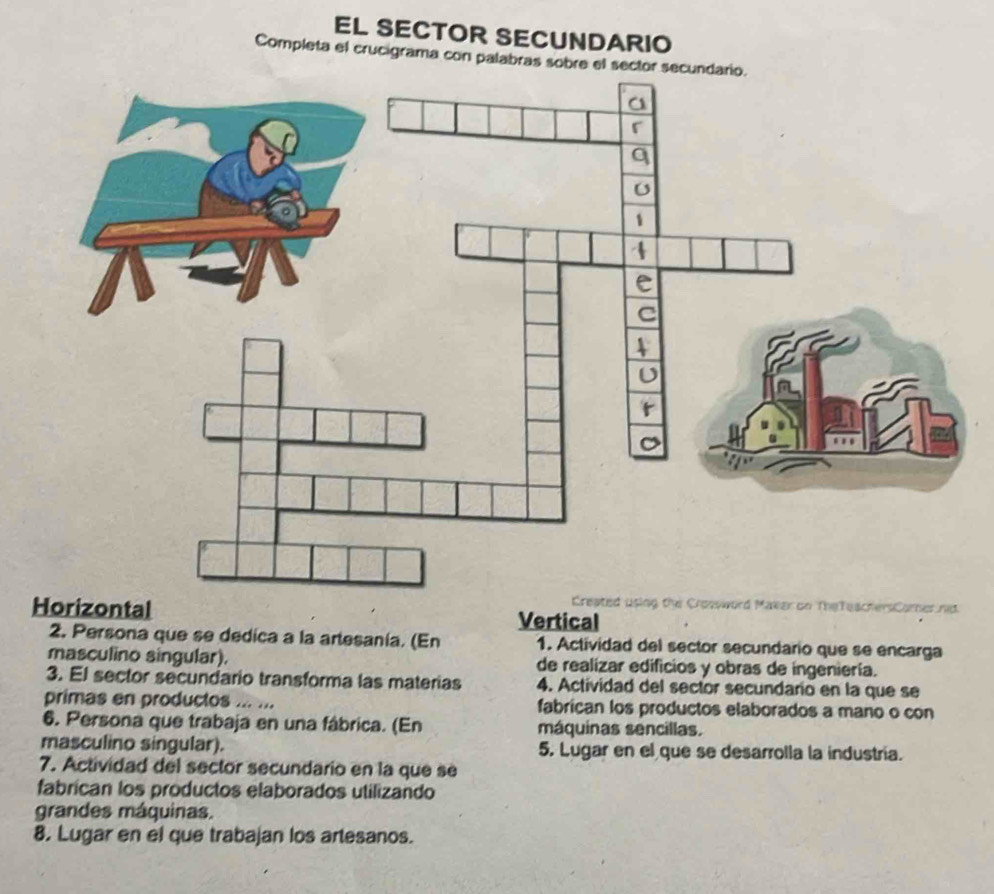 EL SECTOR SECUNDARIO 
Completa el crucigrama con palabras sobre el sector secundario. 
rsComer n 
zontal Vertical 
2. Persona que se dedica a la artesanía. (En 1. Actividad del sector secundario que se encarga 
masculino singular). de realizar edificios y obras de ingeniería. 
3. El sector secundario transforma las materias 4. Actividad del sector secundario en la que se 
primas en productos ... ... fabrican los productos elaborados a mano o con 
6. Persona que trabaja en una fábrica. (En máquinas sencillas. 
masculino singular). 5. Lugar en el que se desarrolla la industria. 
7. Actividad del sector secundario en la que se 
fabrican los productos elaborados utilizando 
grandes máquinas. 
8. Lugar en el que trabajan los artesanos.