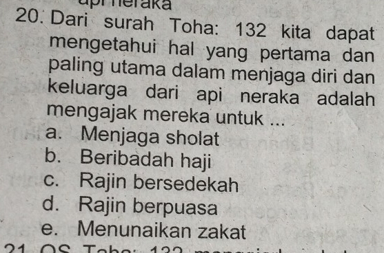 uprheraka
20. Dari surah Toha: 132 kita dapat
mengetahui hal yang pertama dan 
paling utama dalam menjaga diri dan
keluarga dari api neraka adalah
mengajak mereka untuk ...
a. Menjaga sholat
b. Beribadah haji
c. Rajin bersedekah
d. Rajin berpuasa
e. Menunaikan zakat