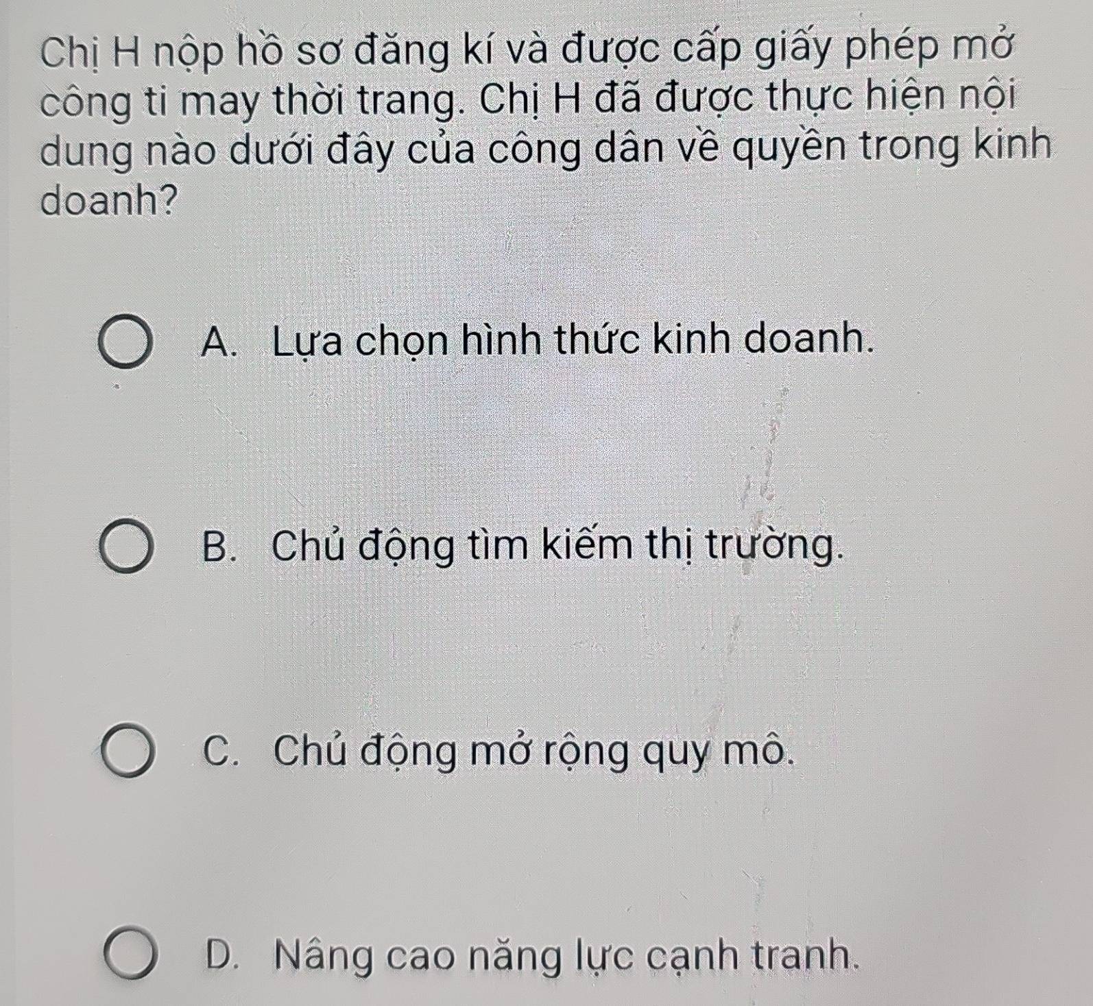 Chị H nộp hồ sơ đăng kí và được cấp giấy phép mở
công ti may thời trang. Chị H đã được thực hiện nội
dung nào dưới đây của công dân về quyền trong kinh
doanh?
A. Lựa chọn hình thức kinh doanh.
B. Chủ động tìm kiếm thị trường.
C. Chủ động mở rộng quy mô.
D. Nâng cao năng lực cạnh tranh.