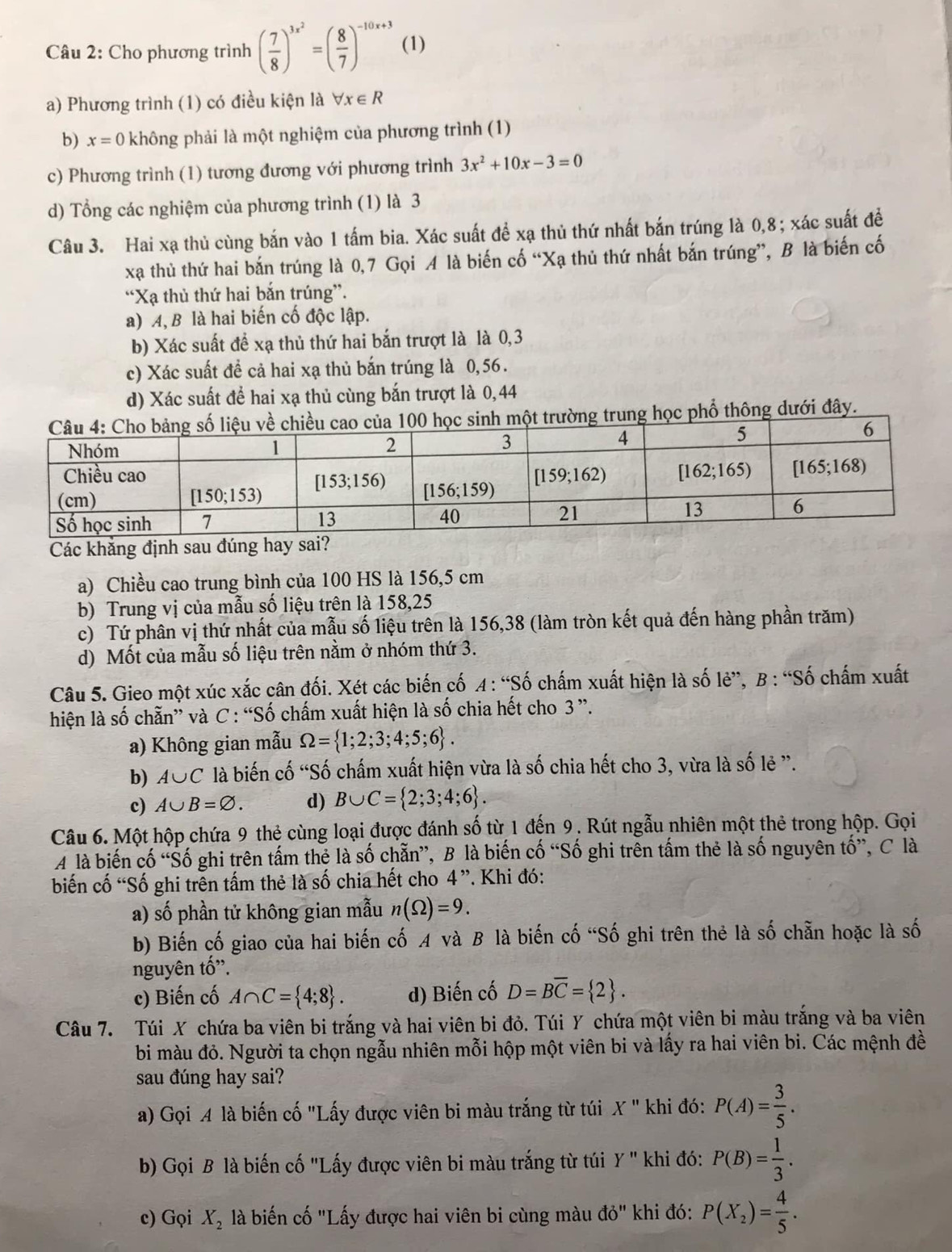 Cho phương trình ( 7/8 )^3x^2=( 8/7 )^-10x+3 (1)
a) Phương trình (1) có điều kiện là forall x∈ R
b) x=0 không phải là một nghiệm của phương trình (1)
c) Phương trình (1) tương đương với phương trình 3x^2+10x-3=0
d) Tổng các nghiệm của phương trình (1) là 3
Câu 3. Hai xạ thủ cùng bắn vào 1 tấm bia. Xác suất để xạ thủ thứ nhất bắn trúng là 0,8; xác suất để
xạ thủ thứ hai bắn trúng là 0,7 Gọi A là biến cố “Xạ thủ thứ nhất bắn trúng”, B là biến cố
“Xạ thủ thứ hai bắn trúng”.
a) A, B là hai biến cố độc lập.
b) Xác suất để xạ thủ thứ hai bắn trượt là là 0,3
c) Xác suất đề cả hai xạ thủ bắn trúng là 0,56.
d) Xác suất để hai xạ thủ cùng bắn trượt là 0,44
một trường trung học phổ thông dưới đây.
Các khăng định sau đúng hay 
a) Chiều cao trung bình của 100 HS là 156,5 cm
b) Trung vị của mẫu số liệu trên là 158,25
c) Tứ phân vị thứ nhất của mẫu số liệu trên là 156,38 (làm tròn kết quả đến hàng phần trăm)
d) Mốt của mẫu số liệu trên nằm ở nhóm thứ 3.
Câu 5. Gieo một xúc xắc cân đối. Xét các biến cố A : “Số chấm xuất hiện là số lẻ”, B : “Số chấm xuất
hiện là số chẵn” và C : “Số chấm xuất hiện là số chia hết cho 3 ”.
a) Không gian mẫu Omega = 1;2;3;4;5;6 .
b) A∪ C là biến cố “Số chấm xuất hiện vừa là số chia hết cho 3, vừa là số lẻ ”.
c) A∪ B=varnothing . d) B∪ C= 2;3;4;6 .
Câu 6. Một hộp chứa 9 thẻ cùng loại được đánh số từ 1 đến 9. Rút ngẫu nhiên một thẻ trong hộp. Gọi
A là biến cố “Số ghi trên tấm thẻ là số chẵn”, B là biến cố “Số ghi trên tấm thẻ là số nguyên tố”, C là
biến cố “Số ghi trên tấm thẻ là số chia hết cho 4”. Khi đó:
a) số phần tử không gian mẫu n(Omega )=9.
b) Biến cố giao của hai biến cố A và B là biến cố “Số ghi trên thẻ là số chẵn hoặc là số
nguyên tố'.
c) Biến cố A∩ C= 4;8 . d) Biến cố D=Boverline C= 2 .
Câu 7. Túi X chứa ba viên bi trắng và hai viên bi đỏ. Túi Y chứa một viên bi màu trắng và ba viên
bi màu đỏ. Người ta chọn ngẫu nhiên mỗi hộp một viên bi và lấy ra hai viên bi. Các mệnh đề
sau đúng hay sai?
a) Gọi A là biến cố "Lấy được viên bi màu trắng từ túi X'' khi đó: P(A)= 3/5 .
b) Gọi B là biến cố "Lấy được viên bi màu trắng từ túi Y'' khi đó: P(B)= 1/3 .
c) Gọi X_2 là biến cố "Lấy được hai viên bi cùng màu do'' khi đó: P(X_2)= 4/5 .