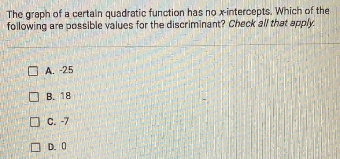 The graph of a certain quadratic function has no x-intercepts. Which of the
following are possible values for the discriminant? Check all that apply.
A. -25
B. 18
C. -7
D. 0