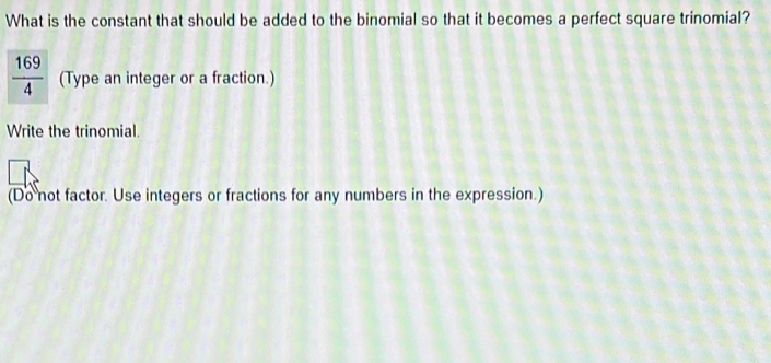 What is the constant that should be added to the binomial so that it becomes a perfect square trinomial?
(Type an integer or a fraction.)
Write the trinomial.
(Do not factor. Use integers or fractions for any numbers in the expression.)