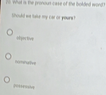 What is the pronoun case of the bolded word?
Should we take my car or yours?
objective
nominative
possessive