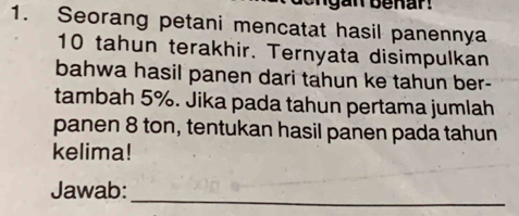 Seorang petani mencatat hasil panennya
10 tahun terakhir. Ternyata disimpulkan 
bahwa hasil panen dari tahun ke tahun ber- 
tambah 5%. Jika pada tahun pertama jumlah 
panen 8 ton, tentukan hasil panen pada tahun 
kelima! 
Jawab: 
_