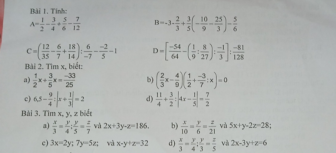 Tính:
A= 1/2 - 3/4 + 5/6 - 7/12 
B=-3- 2/3 + 3/5 (- 10/9 - 25/3 )- 5/6 
C=( 12/35 - 6/7 + 18/14 ): 6/-7 - (-2)/5 -1
D=[ (-54)/64 -( 1/9 : 8/27 ): (-1)/3 ]: (-81)/128 
Bài 2. Tìm x, biết: 
a)  1/2 x+ 3/5 x= (-33)/25  ( 2/3 x- 4/9 )( 1/2 + (-3)/7 :x)=0
b) 
c) 6,5- 9/4 :|x+ 1/3 |=2  11/4 + 3/2 :|4x- 1/5 |= 7/2 
d) 
Bài 3. Tìm x, y, z biết 
a)  x/3 = y/4 ; y/5 = z/7  và 2x+3y-z=186. b)  x/10 = y/6 = z/21  và 5x+y-2z=28
c) 3x=2y;7y=5z; và x-y+z=32 d)  x/3 = y/4 ; y/3 = z/5  và 2x-3y+z=6