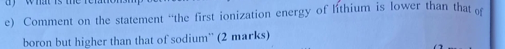 dy what is th 
e) Comment on the statement “the first ionization energy of lithium is lower than that of 
boron but higher than that of sodium” (2 marks)