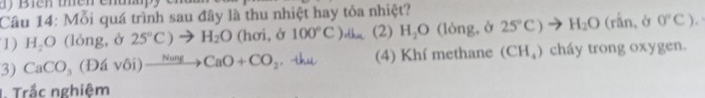 Biên thên cnt. 
Câu 14: Mỗi quá trình sau đây là thu nhiệt hay tỏa nhiệt? 
1) H_2O (lóng, ở 25°C)to H_2O (hơi, ở 100°C)dh (2) H_2O (lòng, ở 25°C)to H_2O (rấn, ở 0°C) a 
3) CaCO_3(Ddvdelta i)xrightarrow NungCaO+CO_2. thu (4) Khí methane (CH_4) cháy trong oxygen. 
1. Trắc nghiệm