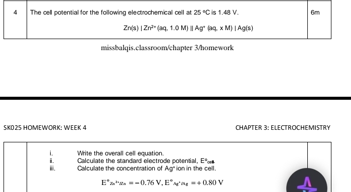 The cell potential for the following electrochemical cell at 25°C is 1.48 V. 6m
Zn(s)|Zn^(2+)(aq,1.0M)||Ag^+(aq,xM)|Ag(s)
missbalqis.classroom/chapter 3/homework 
SK025 HÖMEWÖRK: WEEK 4 CHAPTER 3: ELECTROCHEMISTRY 
i. Write the overall cell equation. 
ⅱ. Calculate the standard electrode potential, E° cell. 
ⅲ. Calculate the concentration of Ag^+ ion in the cell. 
E°Zn^(2+)alpha n=-0.76V, E°_Ag^(+Ag=+0.80V)