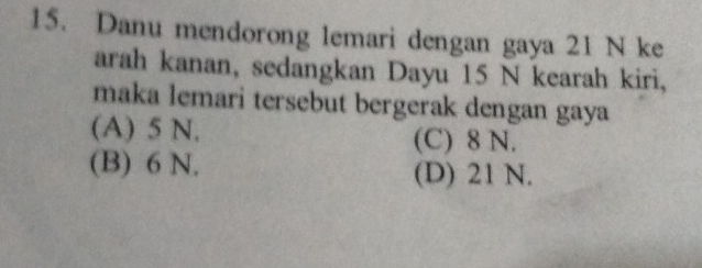 Danu mendorong lemari dengan gaya 21 N ke
arah kanan, sedangkan Dayu 15 N kearah kiri,
maka lemari tersebut bergerak dengan gaya
(A) 5 N. (C) 8 N.
(B) 6 N. (D) 21 N.