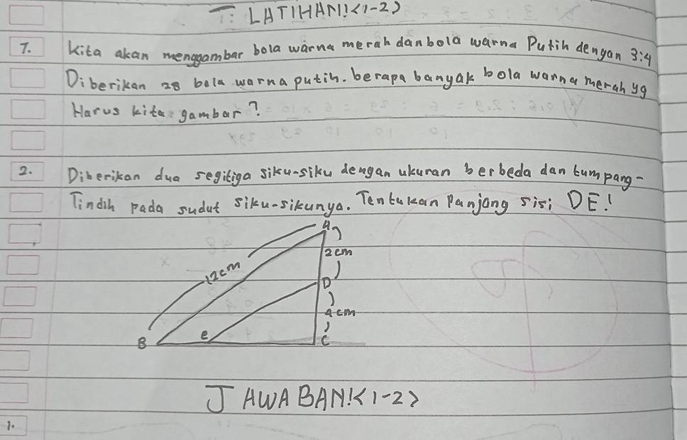 T: LATIHA1.(1-2) 
7. kita akan menggambar bola warna merah danbola warna Putih dengan 3:4
Diberikan z8 bola warna putin. berapa banyak bola wonna merah yg 
Harus kite gambar? 
2. Diberikon dua segiliga siku-siku deagan ukuman berbeda dan lumpang 
Tindih pada sudut siku-sikunya. Tenbukan Panjang sisi DE!
2cm
12cm
) 
D
acm
B e 
C 
J AWABAN!1-22 
1.