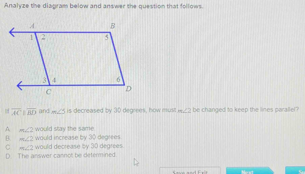 Analyze the diagram below and answer the question that follows.
If overline ACparallel overline BD and m∠ 5 is decreased by 30 degrees, how must m∠ 2 be changed to keep the lines parallel?
A. m∠ 2 would stay the same.
B. m∠ 2 would increase by 30 degrees.
C. m∠ 2 would decrease by 30 degrees.
D. The answer cannot be determined.
Save and Exit Next