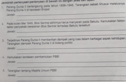 Jawabiah pertanyaan-pertanyaan di bawah ini dengan jalss dan tspat 
1. Perang Dunia II berlangsung pada tahun 1939-1945. Terangkan sebab khusus meletusnya 
_ 
Perang Dunia II di kawasan Eropa! 
_ 
Jawab: 
2. Pada bulan Mei 1945, Blok Sentral akhimya harus menyerah pada Sekutu. Kemukakan faktor- 
_ 
faktor penyebab kekalahan Blok Sentral terhadap Sekutu tersebut! 
_ 
Jawab: 
3. Terjadinya Perang Dunia II memberikan dampak yang luas dalam berbagai aspek kehidupan. 
Terangkan dampak Perang Dunia II di bidang politik! 
Jawab: 
_ 
_ 
4. Kemukakan landasan pembentukan PBB! 
Jawab: 
_ 
_ 
5. Terangkan tentang Majelis Umum PBB! 
Jawab:_ 
_