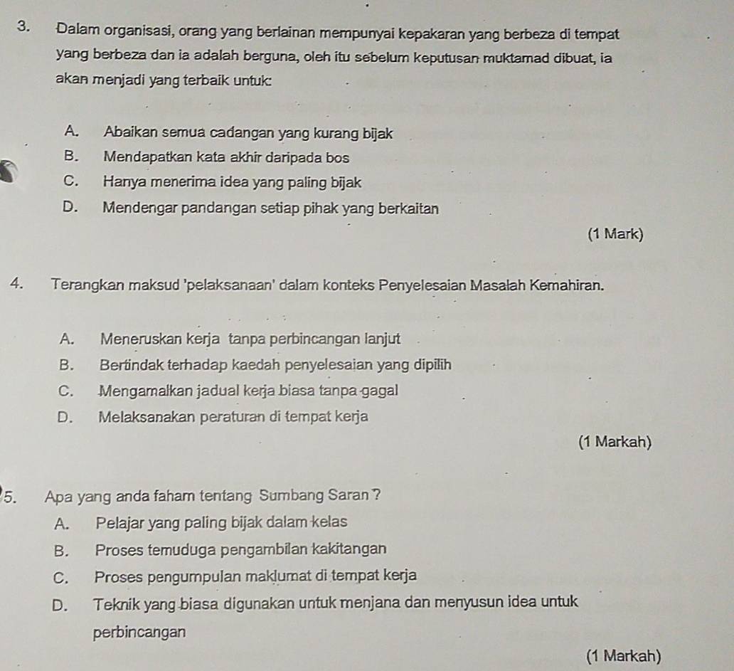 Dalam organisasi, orang yang berlainan mempunyai kepakaran yang berbeza di tempat
yang berbeza dan ia adalah berguna, oleh itu sebelum keputusan muktamad dibuat, ia
akan menjadi yang terbaik untuk:
A. Abaikan semua cadangan yang kurang bijak
B. Mendapatkan kata akhir daripada bos
C. Hanya menerima idea yang paling bijak
D. Mendengar pandangan setiap pihak yang berkaitan
(1 Mark)
4. Terangkan maksud 'pelaksanaan' dalam konteks Penyelesaian Masalah Kemahiran.
A. Meneruskan kerja tanpa perbincangan lanjut
B. Bertindak terhadap kaedah penyelesaian yang dipilih
C. Mengamalkan jadual kerja biasa tanpa gagal
D. Melaksanakan peraturan di tempat kerja
(1 Markah)
5. Apa yang anda faham tentang Sumbang Saran ?
A. Pelajar yang paling bijak dalam kelas
B. Proses temuduga pengambilan kakitangan
C. Proses pengumpulan maklumat di tempat kerja
D. Teknik yang biasa digunakan untuk menjana dan menyusun idea untuk
perbincangan
(1 Markah)