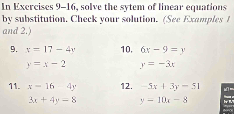 In Exercises 9-16, solve the sytem of linear equations 
by substitution. Check your solution. (See Examples 1 
and 2.) 
9. x=17-4y 10. 6x-9=y
y=x-2
y=-3x
11. x=16-4y 12. -5x+3y=51 w
y=10x-8
Your o
3x+4y=8 by 11/1 
Import 
device