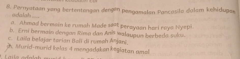 Pernyataan yang bertentangan dengan pengamalan Pancasila dalam kehidupan
adalah ....
a. Ahmad bermain ke rumah Made saat perayaan hari raya Nyepi.
b. Erni bermain dengan Rima dan Anis walaupun berbeda suku.
c. Laila belajar tarian Bali di rumah Anjani.
a Murid-murid kelas 4 mengadakan kegiatan amal