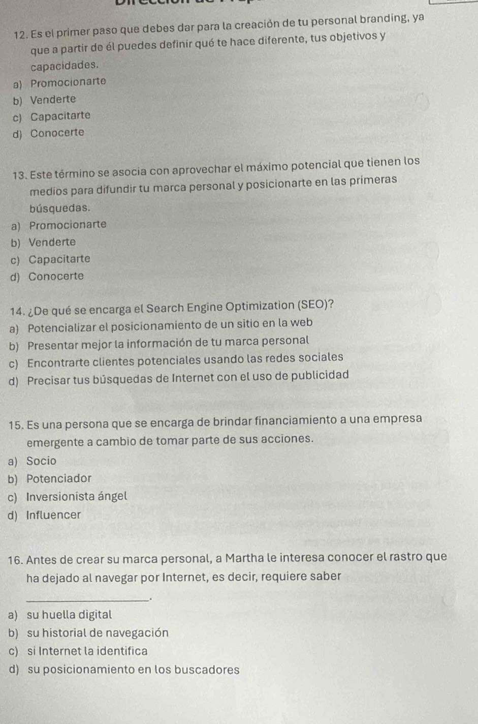 Es el primer paso que debes dar para la creación de tu personal branding, ya
que a partir de él puedes definir qué te hace diferente, tus objetivos y
capacidades.
a) Promocionarte
b) Venderte
c) Capacitarte
d) Conocerte
13. Este término se asocia con aprovechar el máximo potencial que tienen los
medios para difundir tu marca personal y posicionarte en las primeras
búsquedas.
a) Promocionarte
b) Venderte
c) Capacitarte
d) Conocerte
14. ¿De qué se encarga el Search Engine Optimization (SEO)?
a) Potencializar el posicionamiento de un sitio en la web
b) Presentar mejor la información de tu marca personal
c) Encontrarte clientes potenciales usando las redes sociales
d) Precisar tus búsquedas de Internet con el uso de publicidad
15. Es una persona que se encarga de brindar financiamiento a una empresa
emergente a cambio de tomar parte de sus acciones.
a) Socio
b) Potenciador
c) Inversionista ángel
d) Influencer
16. Antes de crear su marca personal, a Martha le interesa conocer el rastro que
ha dejado al navegar por Internet, es decir, requiere saber
_
.
a) su huella digital
b) su historial de navegación
c) si Internet la identifica
d) su posicionamiento en los buscadores