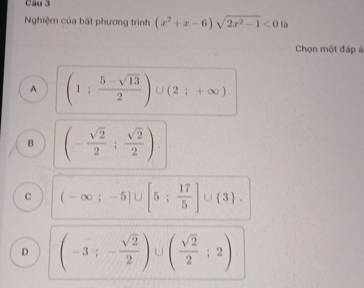 Nghiệm của bất phương trình (x^2+x-6)sqrt(2x^2-1)<0</tex> là
Chọn một đáp á
A (1; (5-sqrt(13))/2 )∪ (2;+∈fty ).
B (- sqrt(2)/2 ; sqrt(2)/2 ).
C (-∈fty ;-5]∪ [5; 17/5 ]∪  3.
D (-3;- sqrt(2)/2 )∪ ( sqrt(2)/2 ;2)