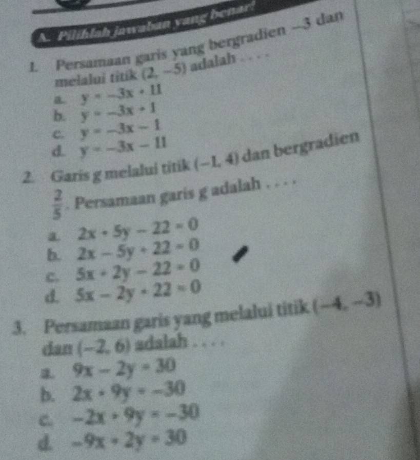 Pilihlah jawaban yang benar!
1. Persamaan garis yang bergradien -3 dan
melalui titik (2,-5) adalah . . . .
a y=-3x+11
b. y=-3x+1
c. y=-3x-1
d. y=-3x-11
2. Garis g melalui titik (-1,4) dan bergradien
 2/5 . Persamaan garis g adalah . . . .
a 2x-5y-22=0
b. 2x-5y+22=0
c. 5x+2y-22=0
d. 5x-2y+22=0
3. Persamaan garis yang melalui titik (-4,-3)
dan (-2,6) adalah . . . .
9x-2y=30
b. 2x+9y=-30
C -2x+9y=-30
d. -9x-2y=30