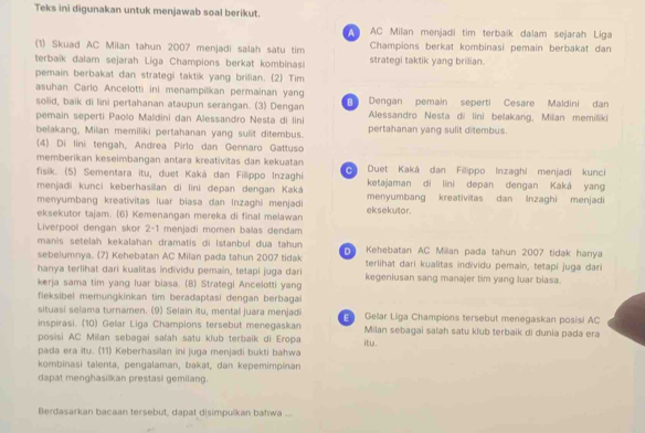 Teks ini digunakan untuk menjawab soal berikut.
AC Milan menjadi tim terbaík dalam sejarah Liga
(1) Skuad AC Milan tahun 2007 menjadi salah satu tim strategi taktik yang brilian. Champions berkat kombinasi pemain berbakat dan
terbaïk dalam sejarah Liga Champions berkat kombinasi
pemain berbakat dan strategi taktik yang brilian. (2) Tim
asuhan Carlo Ancelotti ini menampilkan permainan yang
solid, baik di lini pertahanan ataupun serangan. (3) Dengan  Dengan pemain seperti Cesare Maldini dan
pemain seperti Paolo Maldini dan Alessandro Nesta di lini Alessandro Nesta di lini belakang, Milan memiliki
belakang, Milan memiliki pertahanan yang sulit ditembus. pertahanan yang sulit ditembus.
(4) Di lini tengah, Andrea Pirlo dan Gennaro Gattuso
memberikan keseimbangan antara kreativitas dan kekuatan
fisik. (5) Sementara itu, duet Kaká dan Fillippo Inzaghi c Duet Kaká dan Filippo Inzaghi menjadi kunci
menjadi kunci keberhasilan di lini depan dengan Kaká ketajaman di lini depan dengan Kaká yang
menyumbang kreativitas luar biasa dan Inzaghi menjadi eksekutor. menyumbang kreativitas dan Inzaghi menjadi
eksekutor tajam. (6) Kemenangan mereka di final melawan
Liverpool dengan skor 2-1 menjadi momen balas dendam
manis setelah kekalahan dramatis di Istanbul dua tahun
sebelumnya. (7) Kehebatan AC Milan pada tahun 2007 tidak   Kehebatan AC Millan pada tahun 2007 tidak hanya
terlihat dari kualitas individu pemain, tetapi juga dari
hanya terlihat dari kualitas individu pemain, tetapi juga dari
kerja sama tim yang luar biasa. (8) Strategi Ancelotti yang kegeniusan sang manajer tim yang luar biasa.
fleksibel memungkinkan tim beradaptasi dengan berbagai
situasi selama turnamen. (9) Selain itu, mental juara menjadi E Gelar Liga Champions tersebut menegaskan posisi AC
inspirasi. (10) Gelar Liga Champions tersebut menegaskan Milan sebagai salah satu klub terbaik di dunia pada era
posisi AC Milan sebagai sałah satu klub terbaik di Eropa
pada era itu. (11) Keberhasilan ini juga menjadi bukti bahwa itu.
kombinasi talenta, pengalaman, bakat, dan kepemimpinan
dapat menghasilkan prestasi gemilang.
Berdasarkan bacaan tersebut, dapat disimpulkan bahwa ...
