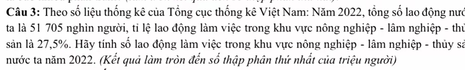 Theo số liệu thống kê của Tổng cục thống kê Việt Nam: Năm 2022, tổng số lao động nướ 
ta là 51 705 nghìn người, tỉ lệ lao động làm việc trong khu vực nông nghiệp - lâm nghiệp - thư 
sản là 27,5%. Hãy tính số lao động làm việc trong khu vực nông nghiệp - lâm nghiệp - thủy sả 
nước ta năm 2022. (Kết quả làm tròn đến số thập phân thứ nhất của triệu người)